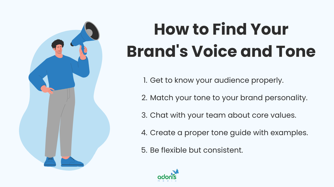 Steps on how to find your brand's voice and tone: (1) Get to know your audience properly, (2) Match your tone to your brand personality, (3) Chat with your team about core values, (4) Create a proper tone guide with examples, and (5) Be flexible but consistent